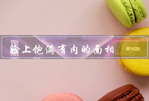 脸上饱满有肉的面相，饱满脸颊的魅力／健康与幸福的象征