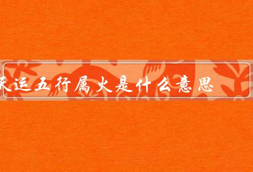 天运五行属火是什么意思，特点／表现／发展建议