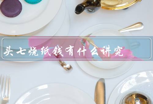 头七烧纸钱有什么讲究，头七的意义／选择合适的纸钱／烧纸钱的时间