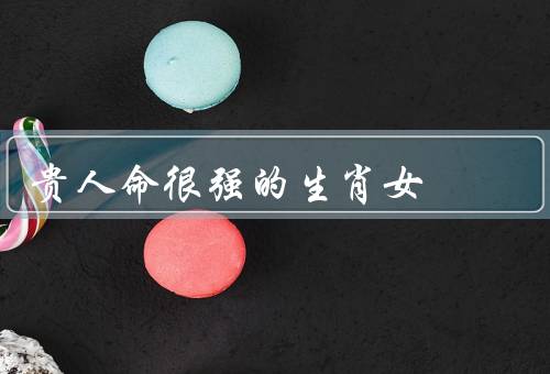 贵人命很强的生肖女，贵人相助、财富亨通、婚姻幸福