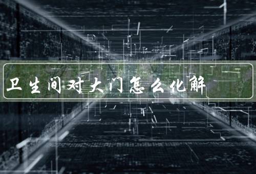 卫生间对大门怎么化解风水，位置布局／通风与清洁／色彩与装饰