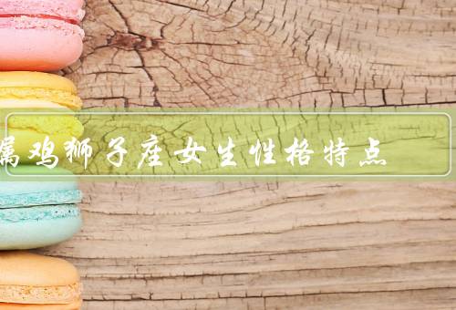 属鸡狮子座女生性格特点，决断力强／自信而独立／能力突出