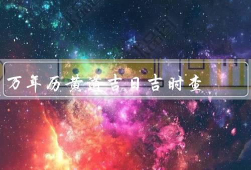 万年历黄道吉日吉时查，黄道吉日、吉时、万年历黄道吉日吉时查