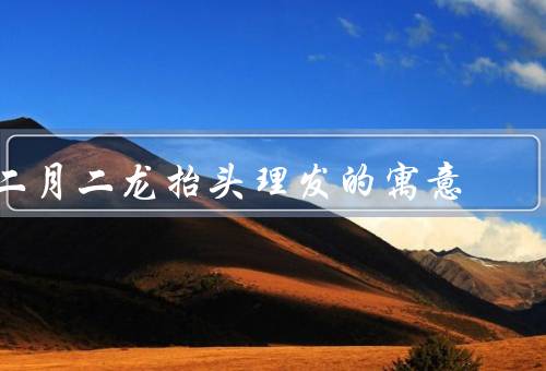 二月二龙抬头理发的寓意（庆祝新年的开始、祈求幸福吉祥）