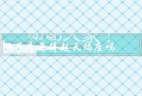 狮子座惹得起天蝎座吗，自信／天蝎座的敏感／和天蝎座的共同点