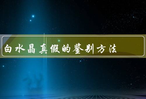 白水晶真假的鉴别方法，外观鉴别／硬度鉴别／热导率鉴别