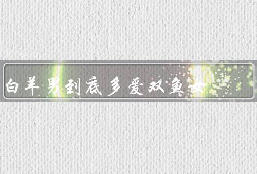 白羊男到底多爱双鱼女，冲动爱情／包容和理解／勇气和决心