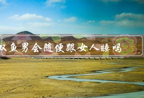 双鱼男会随便跟女人睡吗（浪漫与善良／追求完美／忠诚和专一）