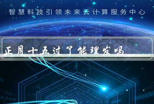 正月十五过了能理发吗，意义／传统／现代意义