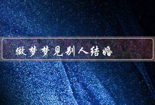 做梦梦见别人结婚（婚礼的场景、感触与思考、心理需求与寓意）