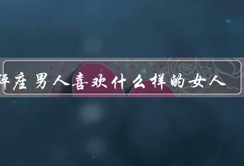 天秤座男人喜欢什么样的女人，体贴温柔／智慧内涵／和谐关系