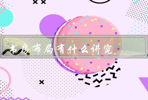 书房风水布局有什么讲究，书桌的摆放／书架的布置／灯光的选择