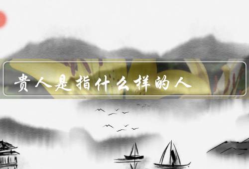 贵人是指什么样的人（指什么样的人／与我们的关系／对我们的影响）