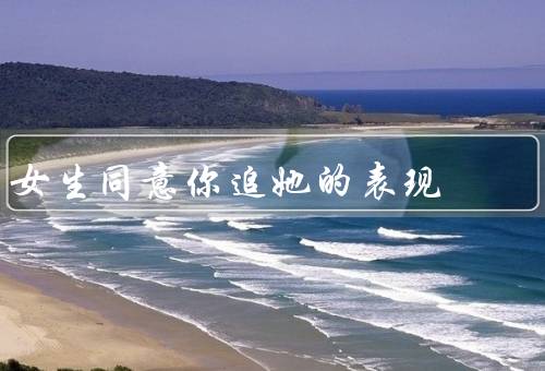 女生同意你追她的表现，接触、约会、关心