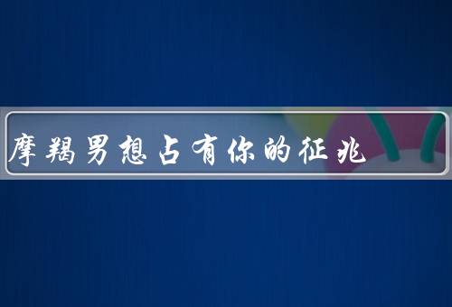 摩羯男想占有你的征兆（主动关心你的生活、对你的批评和建议）