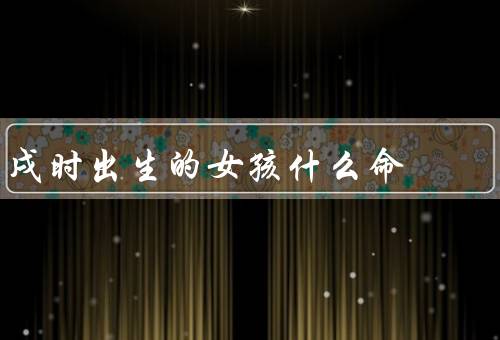 戌时出生的女孩什么命（命宫、五行、天干地支）