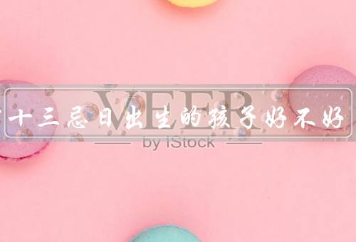 杨公十三忌日出生的孩子好不好，命运多舛、人缘较好、事业较为成功