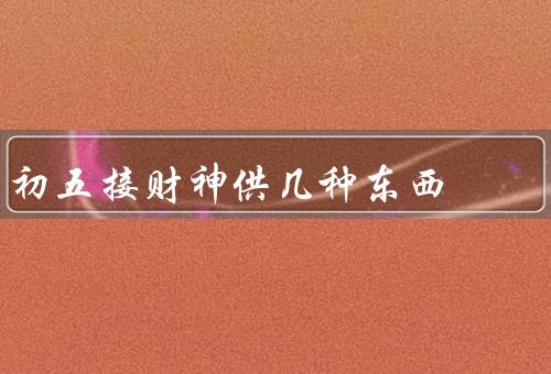初五接财神供几种东西（祭拜财神、烧纸钱、财神爷庙会）