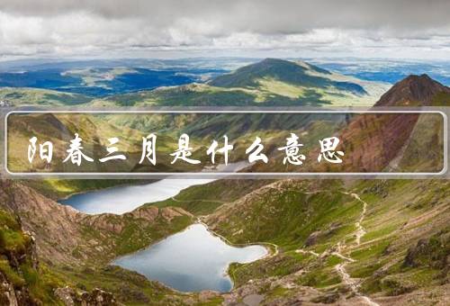 阳春三月是什么意思，气候特点／文化意义／人们的生活