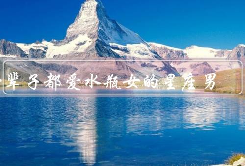 一辈子都爱水瓶女的星座男，温柔细心、与水瓶女分享共同的兴趣
