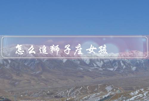 怎么追狮子座女孩（自信／给予足够的关注和赞美／细心和体贴）