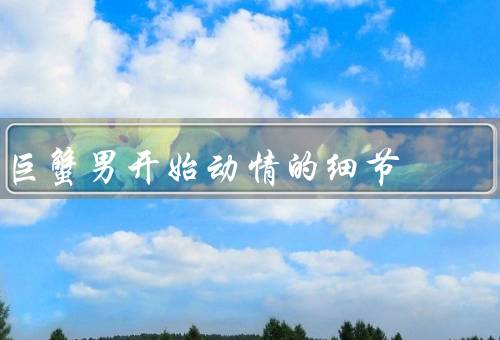 巨蟹男开始动情的细节（敏感的心灵、浪漫的举动、情感的守护）