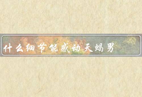 什么细节能感动天蝎男（关心体贴、理解包容、真诚坦率）