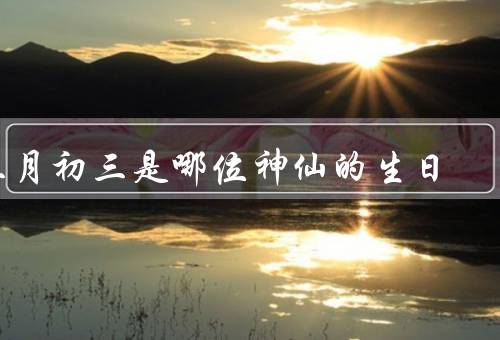 三月初三是哪位神仙的生日，来历／事迹／庆祝生日习俗