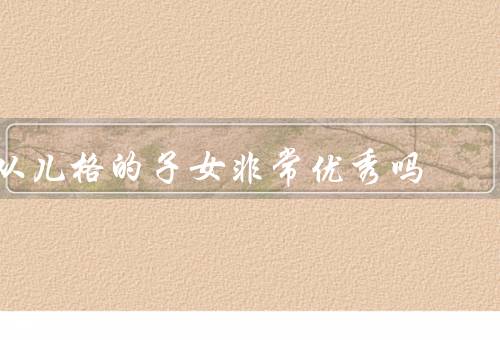 从儿格的子女非常优秀吗（从儿格的子女是否优秀／他们的成功原因）