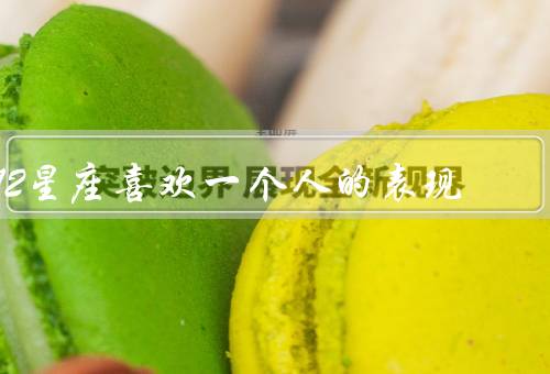 12星座喜欢一个人的表现，白羊座／金牛座／双子座