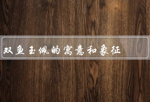 双鱼玉佩的寓意和象征（寓意、玉的象征、玉佩的文化内涵）