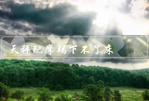天秤配摩羯下不了床，性格差异造成的压力、沟通不畅导致的问题