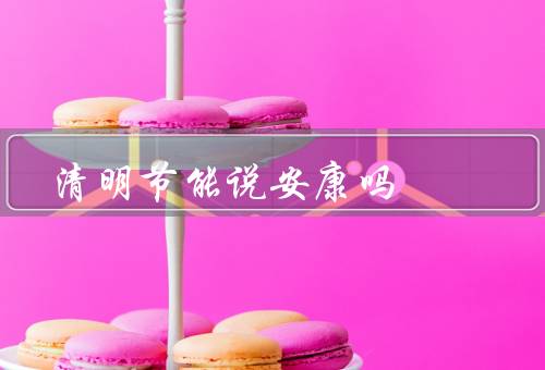 清明节能说安康吗（扫墓要注意安全／合理安排活动／保持良好的心态）