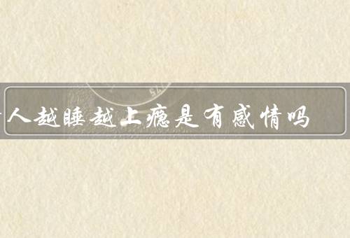 情人越睡越上瘾是有感情吗（原因／心理因素／感情因素）