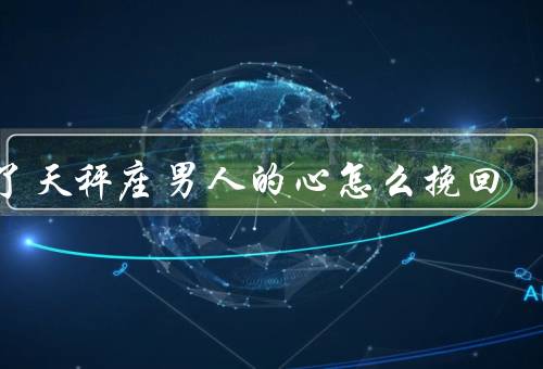 伤了天秤座男人的心怎么挽回，真诚道歉／给予空间／重新建立信任