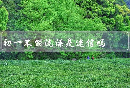 初一不能洗澡是迷信吗，初一不能洗澡、科学看待洗澡
