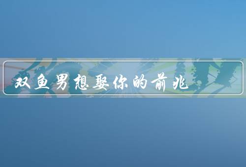 双鱼男想娶你的前兆，直言表白／细心关怀／未来规划