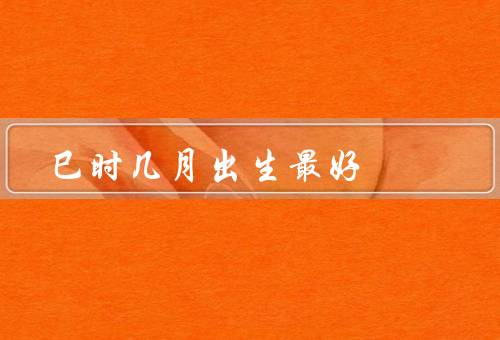 巳时几月出生最好，智慧聪颖／自信独立／勤奋努力