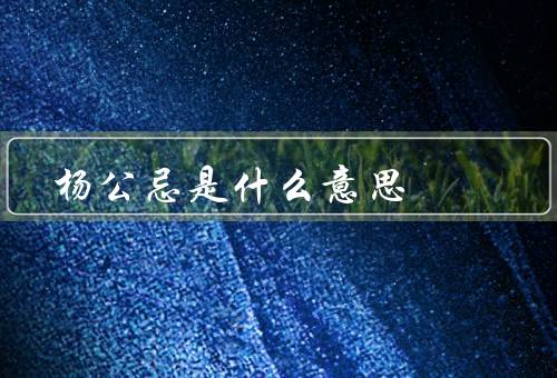 杨公忌是什么意思，起源／意义／影响