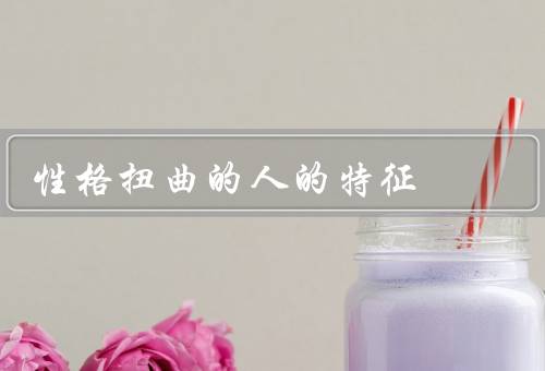 性格扭曲的人的特征（自私自利／情绪不稳定／缺乏责任感）