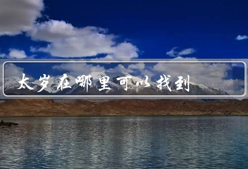 太岁在哪里可以找到（寓居地／求保佑方式／意义和传承）
