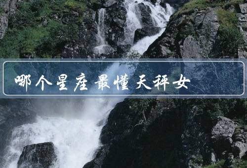 哪个星座最懂天秤女，哪个星座最懂天秤女／优势／与天秤女的默契