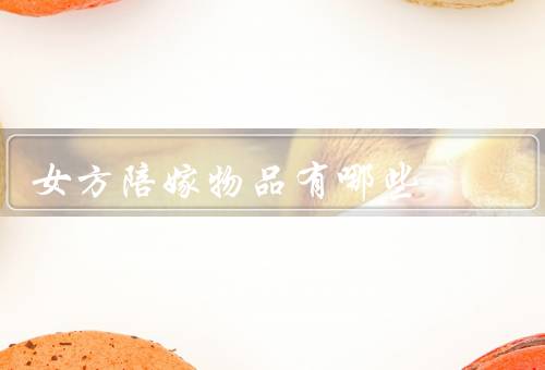 女方陪嫁物品有哪些（金银珠宝、家具家电、衣物鞋帽）