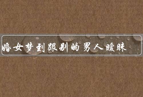 已婚女梦到跟别的男人暧昧，梦境的含义／婚姻关系的反思