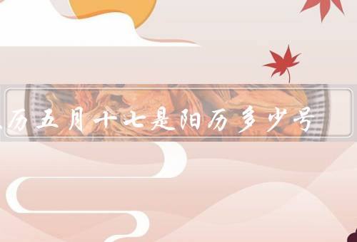 农历五月十七是阳历多少号（与阳历、对应的阳历日期）