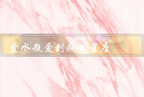 爱水瓶爱到疯的星座（爱情与理智、自由与独立、疯狂的爱）