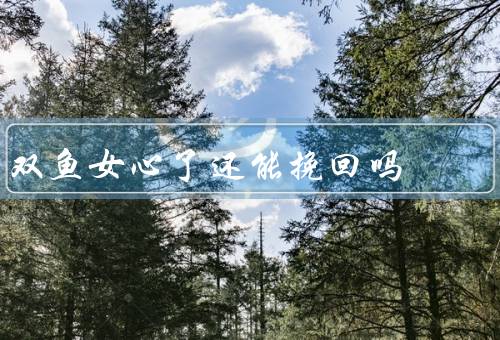 双鱼女死心了还能挽回吗（双鱼女的心原因／挽回双鱼女的关键）