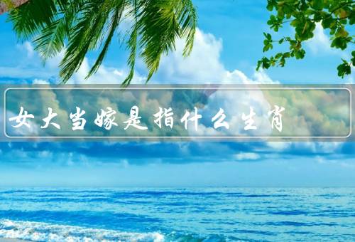 女大当嫁是指什么生肖，原因、特征、传统观念
