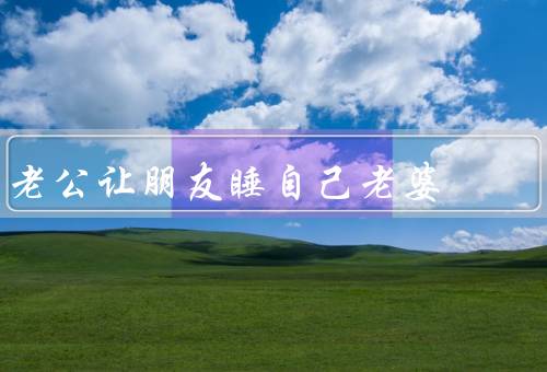 老公让朋友睡自己老婆（事件始末、婚姻伦理观念的重要性）