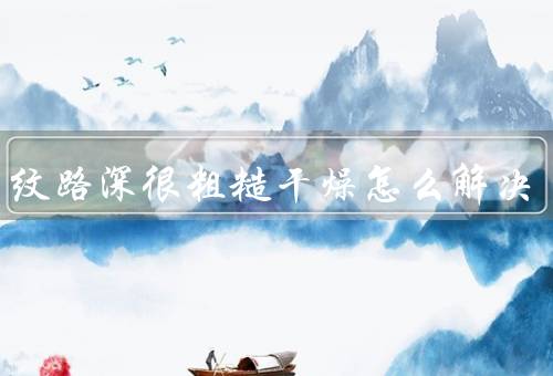 手掌纹路深很粗糙干燥怎么解决（保湿／去角质／护理）